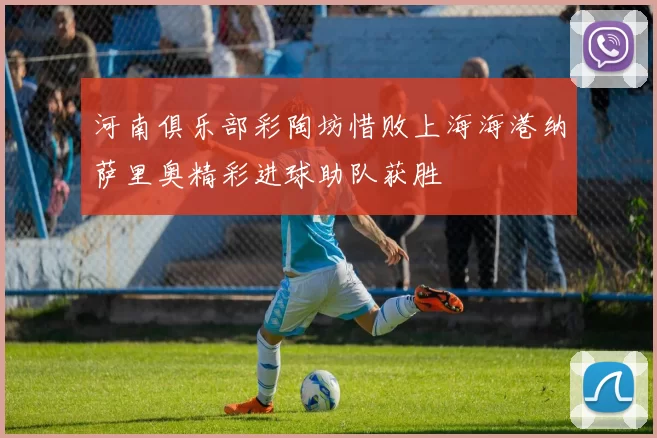河南俱乐部彩陶坊惜败上海海港纳萨里奥精彩进球助队获胜
