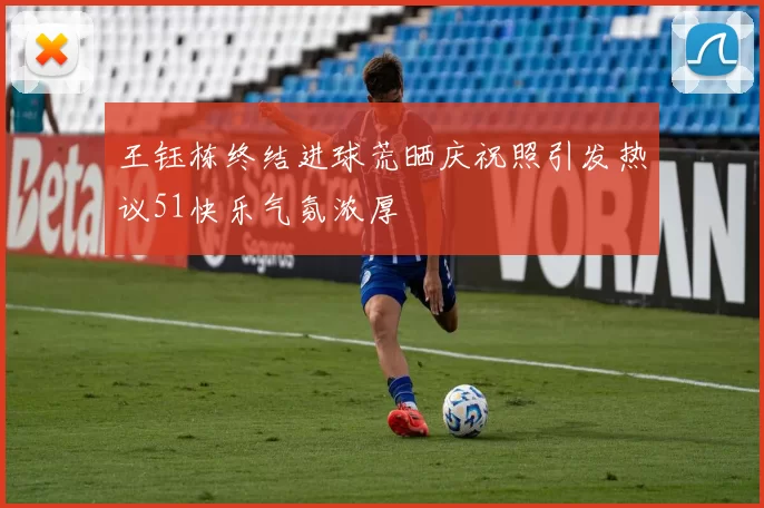 王钰栋终结进球荒晒庆祝照引发热议51快乐气氛浓厚