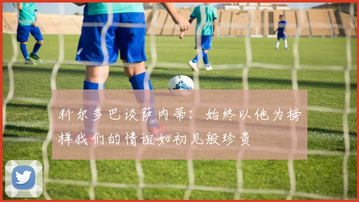 科尔多巴谈萨内蒂：始终以他为榜样我们的情谊如初见般珍贵