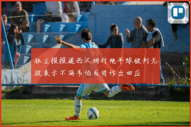 独立报报道西汉姆对绝平球被判无效表示不满韦伯或将作出回应