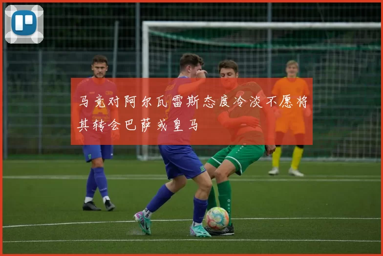 马竞对阿尔瓦雷斯态度冷淡不愿将其转会巴萨或皇马