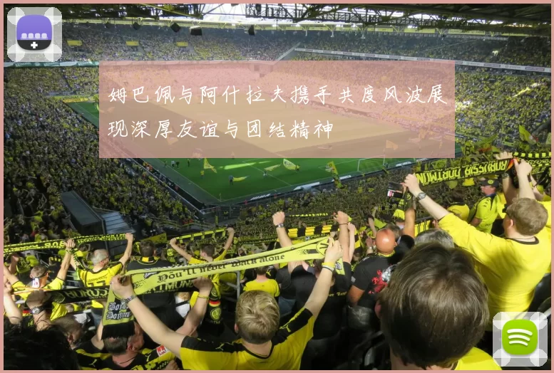 姆巴佩与阿什拉夫携手共度风波展现深厚友谊与团结精神