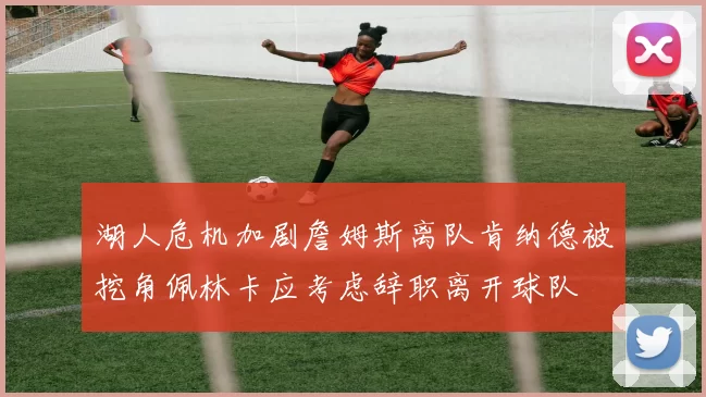 湖人危机加剧詹姆斯离队肯纳德被挖角佩林卡应考虑辞职离开球队