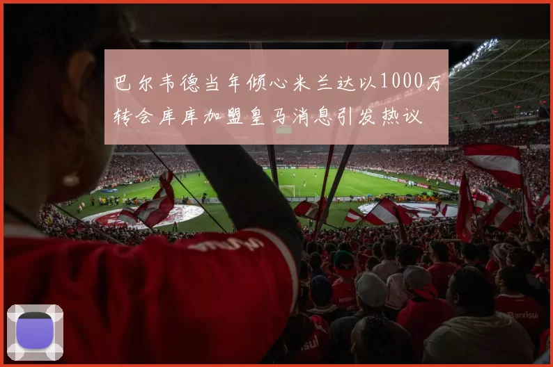 巴尔韦德当年倾心米兰达以1000万转会库库加盟皇马消息引发热议