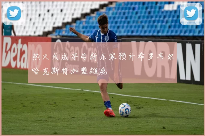 热火或成字母新东家预计希罗韦尔哈克斯将加盟雄鹿