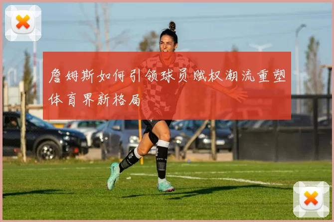 詹姆斯如何引领球员赋权潮流重塑体育界新格局