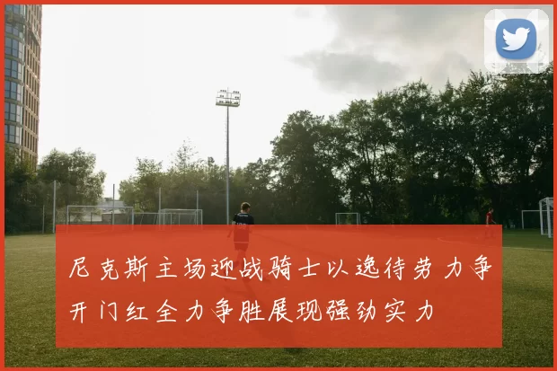 尼克斯主场迎战骑士以逸待劳力争开门红全力争胜展现强劲实力