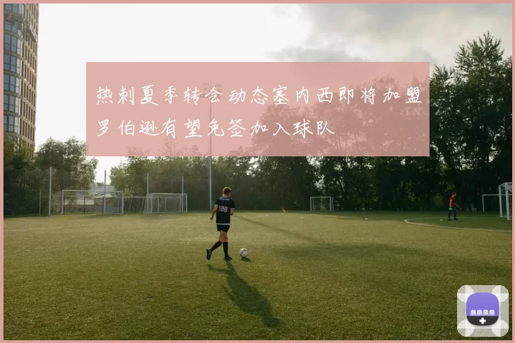 热刺夏季转会动态塞内西即将加盟罗伯逊有望免签加入球队