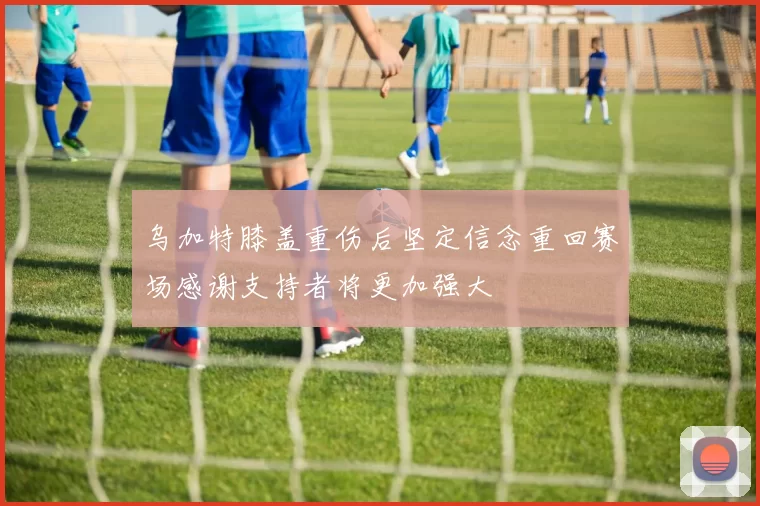 乌加特膝盖重伤后坚定信念重回赛场感谢支持者将更加强大